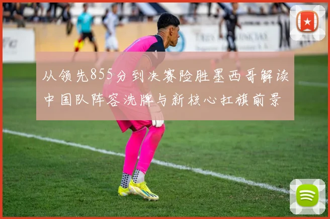 从领先855分到决赛险胜墨西哥解读中国队阵容洗牌与新核心扛旗前景