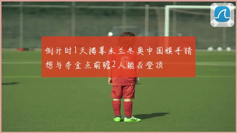 倒计时1天揭幕米兰冬奥中国旗手猜想与夺金点前瞻2人能否登顶