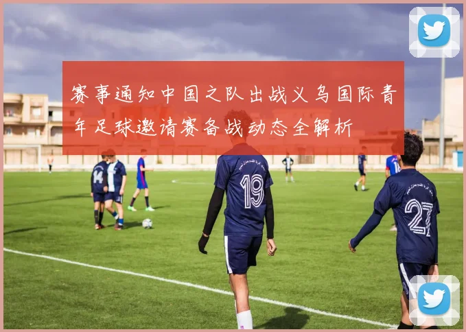 赛事通知中国之队出战义乌国际青年足球邀请赛备战动态全解析