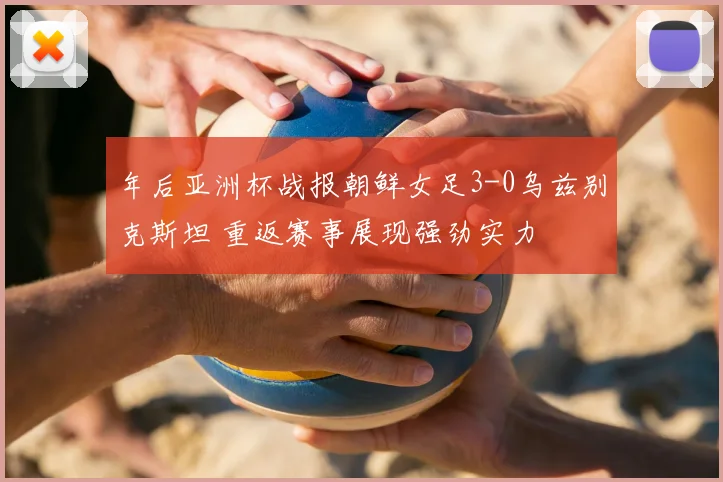 年后亚洲杯战报朝鲜女足3-0乌兹别克斯坦 重返赛事展现强劲实力