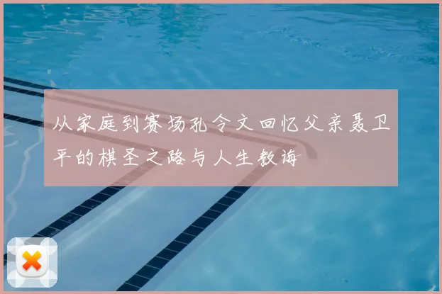 从家庭到赛场孔令文回忆父亲聂卫平的棋圣之路与人生教诲