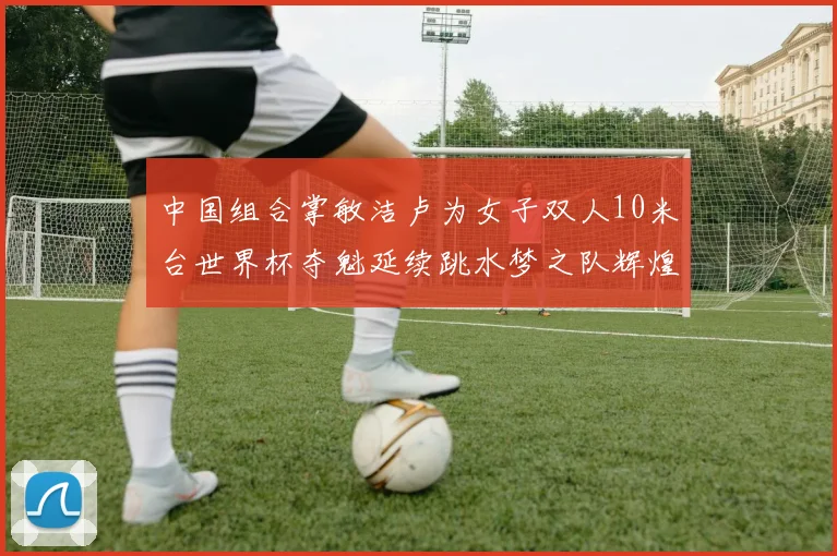 中国组合掌敏洁卢为女子双人10米台世界杯夺魁延续跳水梦之队辉煌