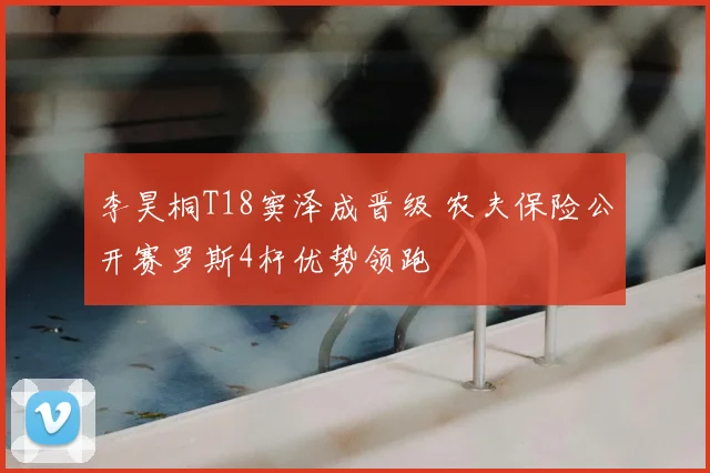 李昊桐T18窦泽成晋级 农夫保险公开赛罗斯4杆优势领跑
