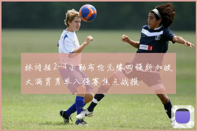 林诗栋2-4小勒布伦无缘四强新加坡大满贯男单八强赛焦点战报