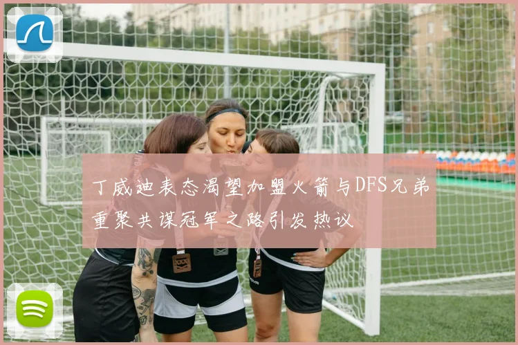 丁威迪表态渴望加盟火箭与DFS兄弟重聚共谋冠军之路引发热议