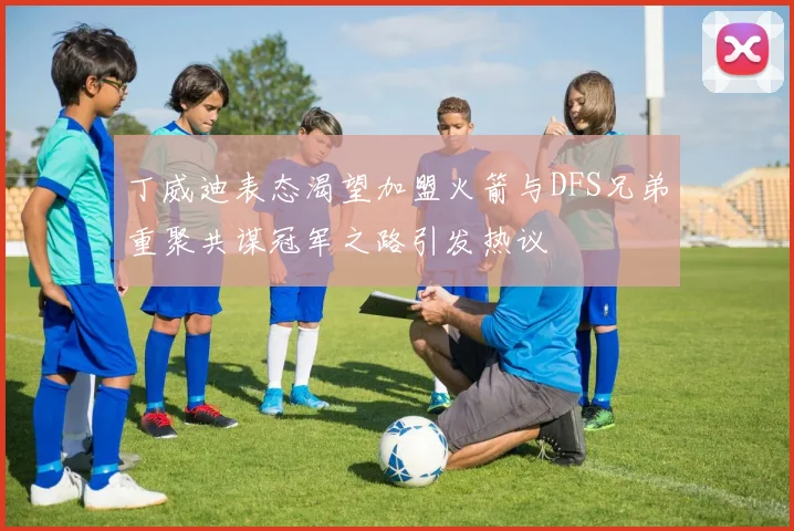 丁威迪表态渴望加盟火箭与DFS兄弟重聚共谋冠军之路引发热议