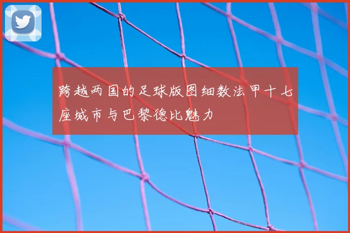 跨越两国的足球版图细数法甲十七座城市与巴黎德比魅力