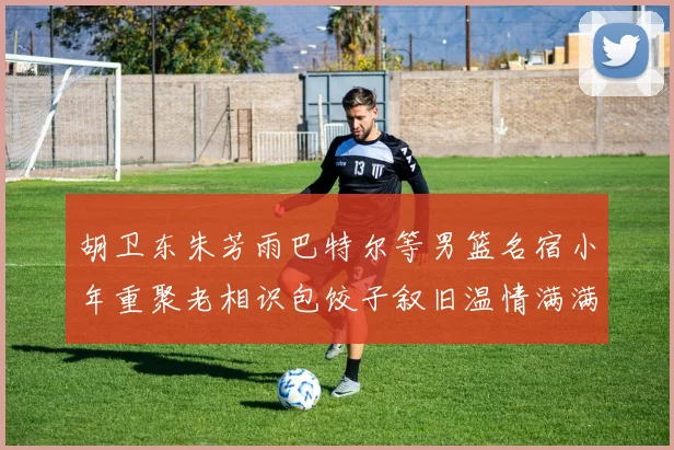 胡卫东朱芳雨巴特尔等男篮名宿小年重聚老相识包饺子叙旧温情满满