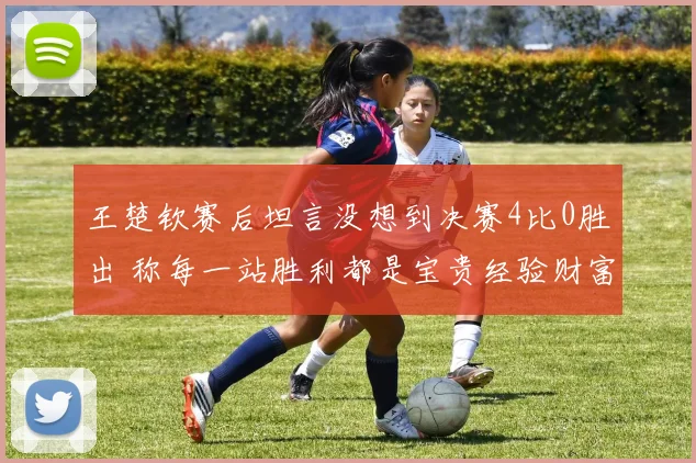 王楚钦赛后坦言没想到决赛4比0胜出 称每一站胜利都是宝贵经验财富