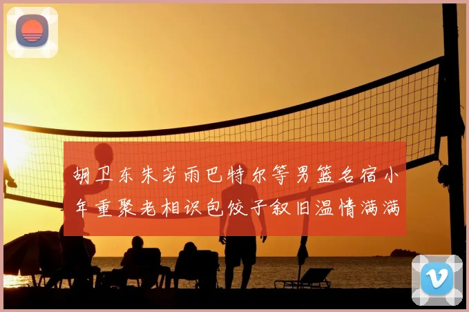 胡卫东朱芳雨巴特尔等男篮名宿小年重聚老相识包饺子叙旧温情满满