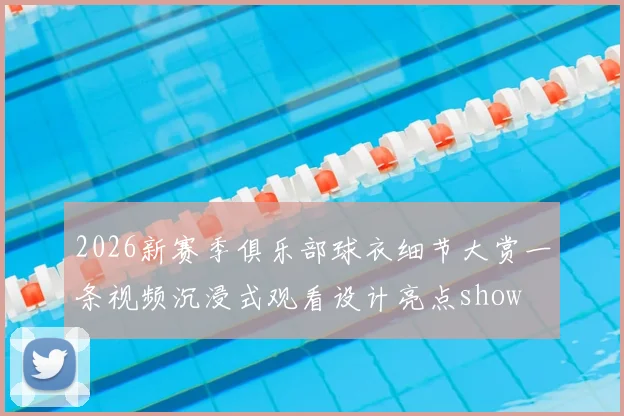 2026新赛季俱乐部球衣细节大赏一条视频沉浸式观看设计亮点show