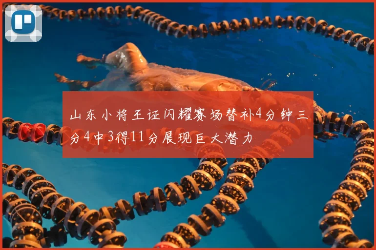 山东小将王证闪耀赛场替补4分钟三分4中3得11分展现巨大潜力
