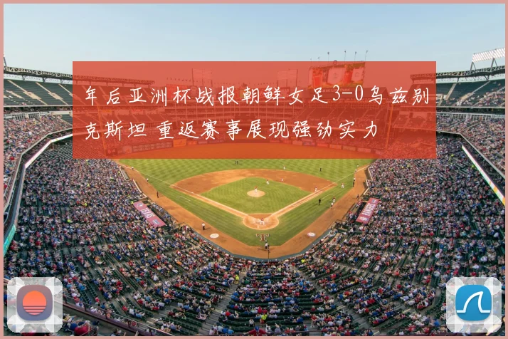 年后亚洲杯战报朝鲜女足3-0乌兹别克斯坦 重返赛事展现强劲实力