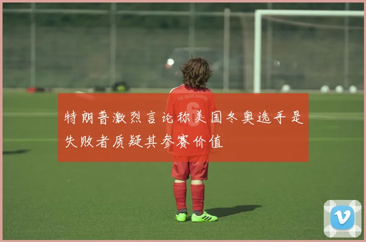 特朗普激烈言论称美国冬奥选手是失败者质疑其参赛价值