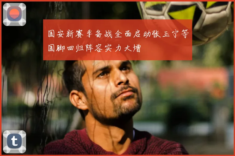 国安新赛季备战全面启动张玉宁等国脚回归阵容实力大增