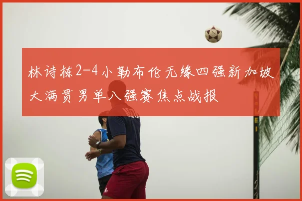 林诗栋2-4小勒布伦无缘四强新加坡大满贯男单八强赛焦点战报